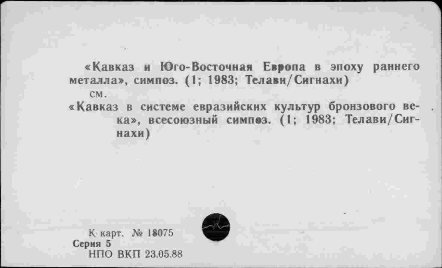 ﻿«Кавказ и Юго-Восточная Европа в эпоху раннего металла», симпоз. (1; 1983; Телави/Сигнахи) см.
«Кавказ в системе евразийских культур бронзового века», всесоюзный симпвз. (1; 1983; Телави/Сигнахи)
К карт. № 18075
Серия 5
НПО ВКП 23.05.88